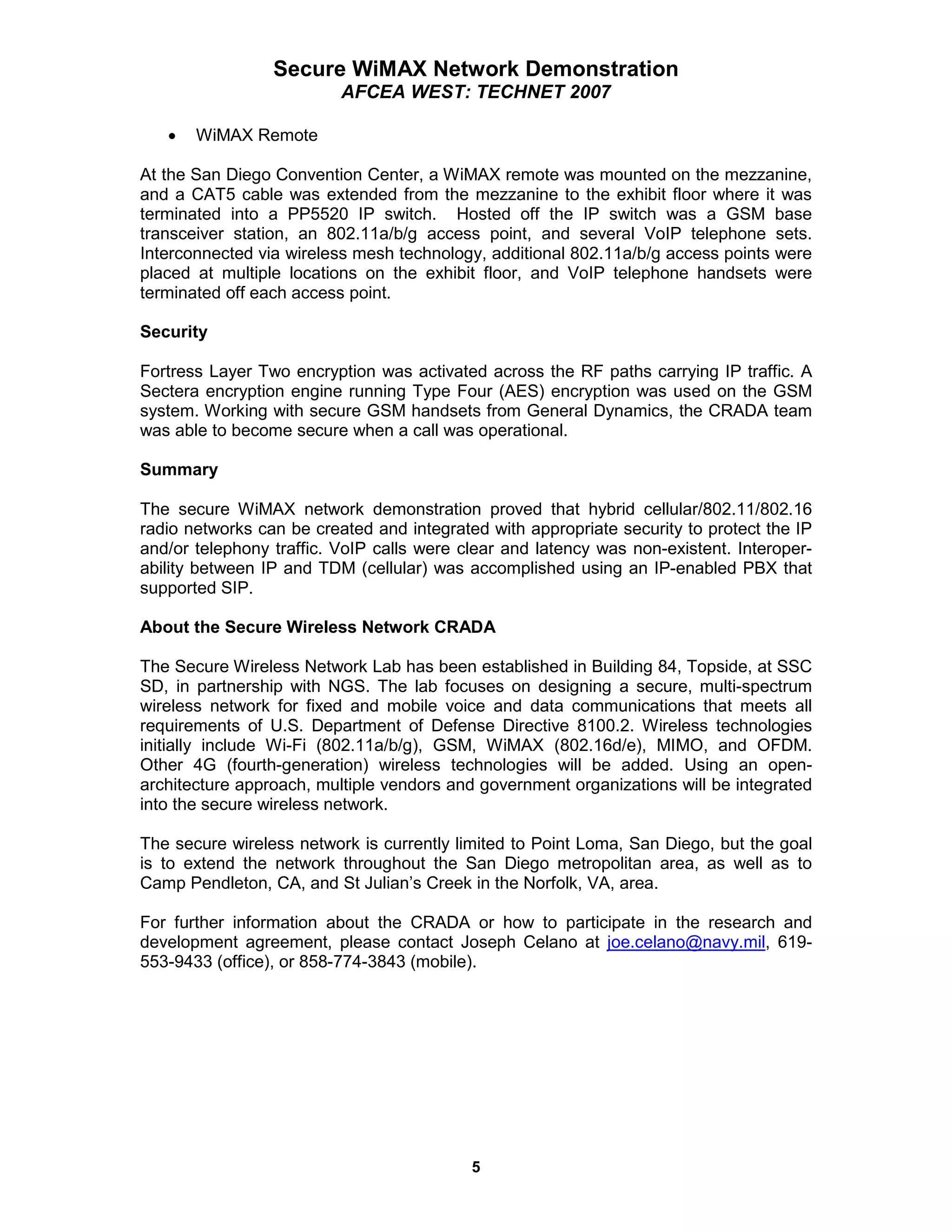 Secure WiMAX Network Demonstration
                          AFCEA WEST: TECHNET 2007

   •   WiMAX Remote

At the San Diego Convention Center, a WiMAX remote was mounted on the mezzanine,
and a CAT5 cable was extended from the mezzanine to the exhibit floor where it was
terminated into a PP5520 IP switch. Hosted off the IP switch was a GSM base
transceiver station, an 802.11a/b/g access point, and several VoIP telephone sets.
Interconnected via wireless mesh technology, additional 802.11a/b/g access points were
placed at multiple locations on the exhibit floor, and VoIP telephone handsets were
terminated off each access point.

Security

Fortress Layer Two encryption was activated across the RF paths carrying IP traffic. A
Sectera encryption engine running Type Four (AES) encryption was used on the GSM
system. Working with secure GSM handsets from General Dynamics, the CRADA team
was able to become secure when a call was operational.

Summary

The secure WiMAX network demonstration proved that hybrid cellular/802.11/802.16
radio networks can be created and integrated with appropriate security to protect the IP
and/or telephony traffic. VoIP calls were clear and latency was non-existent. Interoper-
ability between IP and TDM (cellular) was accomplished using an IP-enabled PBX that
supported SIP.

About the Secure Wireless Network CRADA

The Secure Wireless Network Lab has been established in Building 84, Topside, at SSC
SD, in partnership with NGS. The lab focuses on designing a secure, multi-spectrum
wireless network for fixed and mobile voice and data communications that meets all
requirements of U.S. Department of Defense Directive 8100.2. Wireless technologies
initially include Wi-Fi (802.11a/b/g), GSM, WiMAX (802.16d/e), MIMO, and OFDM.
Other 4G (fourth-generation) wireless technologies will be added. Using an open-
architecture approach, multiple vendors and government organizations will be integrated
into the secure wireless network.

The secure wireless network is currently limited to Point Loma, San Diego, but the goal
is to extend the network throughout the San Diego metropolitan area, as well as to
Camp Pendleton, CA, and St Julian’s Creek in the Norfolk, VA, area.

For further information about the CRADA or how to participate in the research and
development agreement, please contact Joseph Celano at joe.celano@navy.mil, 619-
553-9433 (office), or 858-774-3843 (mobile).




                                           5
 