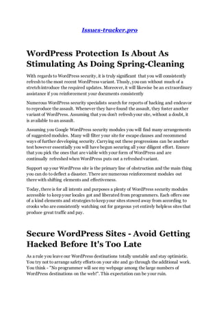 Issues-tracker.pro
WordPress Protection Is About As
Stimulating As Doing Spring-Cleaning
With regards to WordPress security, it is truly significant that you will consistently
refresh to the most recent WordPress variant. Thusly, you can without much of a
stretch introduce the required updates. Moreover, it will likewise be an extraordinary
assistance if you reinforcement your documents consistently
Numerous WordPress security specialists search for reports of hacking and endeavor
to reproduce the assault. Whenever they have found the assault, they foster another
variant of WordPress. Assuming that you don't refresh your site, without a doubt, it
is available to an assault.
Assuming you Google WordPress security modules you will find many arrangements
of suggested modules. Many will filter your site for escape clauses and recommend
ways of further developing security. Carrying out these progressions can be another
test however essentially you will have begun securing all your diligent effort. Ensure
that you pick the ones that are viable with your form of WordPress and are
continually refreshed when WordPress puts out a refreshed variant.
Support up your WordPress site is the primary line of obstruction and the main thing
you can do to deflect a disaster. There are numerous reinforcement modules out
there with shifting elements and effectiveness.
Today, there is for all intents and purposes a plenty of WordPress security modules
accessible to keep your locales got and liberated from programmers. Each offers one
of a kind elements and strategies tokeep your sites stowed away from according to
crooks who are consistently watching out for gorgeous yet entirely helpless sites that
produce great traffic and pay.
Secure WordPress Sites - Avoid Getting
Hacked Before It's Too Late
As a rule you leave our WordPress destinations totally unstable and stay optimistic.
You try not to arrange safety efforts on your site and go through the additional work.
You think - "No programmer will see my webpage among the large numbers of
WordPress destinations on the web!". This expectation can be your ruin.
 