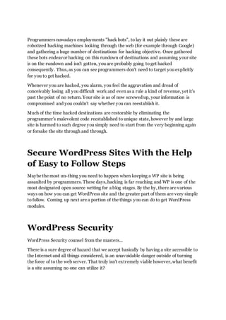 Programmers nowadays employments "hack bots", to lay it out plainly these are
robotized hacking machines looking through the web (for example through Google)
and gathering a huge number of destinations for hacking objective. Once gathered
these bots endeavor hacking on this rundown of destinations and assuming your site
is on the rundown and isn't gotten, you are probably going to get hacked
consequently. Thus, as you can see programmers don't need to target you explicitly
for you to get hacked.
Whenever you are hacked, you alarm, you feel the aggravation and dread of
conceivably losing all you difficult work and even as a rule a kind of revenue, yet it's
past the point of no return. Your site is as of now screwed up, your information is
compromised and you couldn't say whether you can reestablish it.
Much of the time hacked destinations are restorable by eliminating the
programmer's malevolent code reestablished to unique state, however by and large
site is harmed to such degree you simply need to start from the very beginning again
or forsake the site through and through.
Secure WordPress Sites With the Help
of Easy to Follow Steps
Maybe the most un-thing you need to happen when keeping a WP site is being
assaulted by programmers. These days, hacking is far reaching and WP is one of the
most designated open source writing for a blog stages. By the by, there are various
ways on how you can get WordPress site and the greater part of them are very simple
to follow. Coming up next are a portion of the things you can do to get WordPress
modules.
WordPress Security
WordPress Security counsel from the masters...
There is a sure degree of hazard that we accept basically by having a site accessible to
the Internet and all things considered, is an unavoidable danger outside of turning
the force of to the web server. That truly isn't extremely viable however, what benefit
is a site assuming no one can utilize it?
 