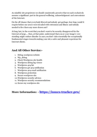 As mindful site proprietors we should consistently perceive that we each exclusively
assume a significant part in the general wellbeing, acknowledgment and convenience
of the Internet.
On the off chance that everybody littered and nobody got garbage, how long would it
require before our area's were invaded with rottenness and illness and nobody
needed to live there any more drawn out?
At long last, in the event that you don't want to be security disapproved for the
Internet at large.... then, at that point, understand that you or your image's very
standing might endure discolor in case you don't take essentially the exceptionally
fundamental stages towards making your site a safer and pleasant experience for
Internet clients.
And All Other Service:-
1. Debug wordpress website
2. Wp_debug
3. Check Wordpress site health
4. Wordpress debug log viewer
5. Wordpress 404 list
6. Wordpress get 404 notification
7. Wordpress 404 email notification
8. Wordpress protection
9. Secure wordpress site
10.Wordpress security advices
11. Wordpress security recommendations
12. Secure my wordpress site
More Information: - https://issues-tracker.pro/
 