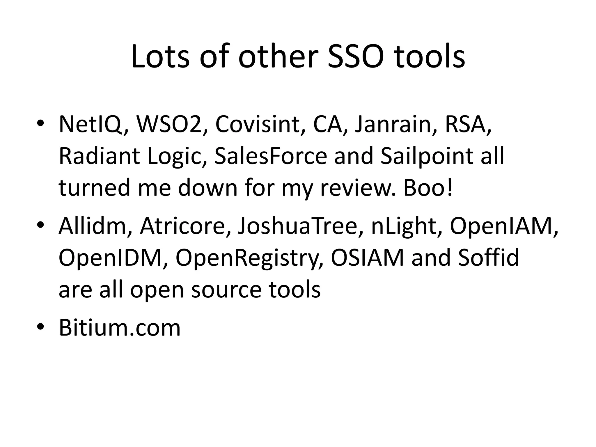 Lots of other SSO tools
• NetIQ, WSO2, Covisint, CA, Janrain, RSA,
Radiant Logic, SalesForce and Sailpoint all
turned me down for my review. Boo!
• Allidm, Atricore, JoshuaTree, nLight, OpenIAM,
OpenIDM, OpenRegistry, OSIAM and Soffid
are all open source tools
• Bitium.com
 