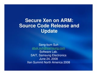 Secure Xen on ARM:
Source Code Release and
        Update

           Sang-
           Sang-bum Suh
      sbuk.suh@samsung.com
           Software Lab.
     SAIT, Samsung Electronics
           June 24, 2008
   Xen Summit North America 2008
 