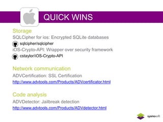 QUICK WINS 
Storage 
SQLCipher for ios: Encrypted SQLite databases 
sqlcipher/sqlcipher 
iOS-Crypto-API: Wrapper over security framework 
cstaylor/iOS-Crypto-API 
Network communication 
ADVCertification: SSL Certification 
http://www.advtools.com/Products/ADVcertificator.html 
Code analysis 
ADVDetector: Jailbreak detection 
http://www.advtools.com/Products/ADVdetector.html 
 