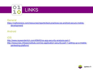 LINKS 
General 
https://viaforensics.com/resources/reports/best-practices-ios-android-secure-mobile-development/ 
Android 
iOS 
http://www.raywenderlich.com/45645/ios-app-security-analysis-part-1 
http://resources.infosecinstitute.com/ios-application-security-part-1-setting-up-a-mobile-pentesting- 
platform/ 
