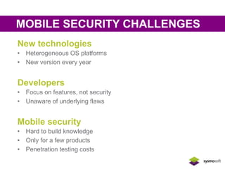 MOBILE SECURITY CHALLENGES 
New technologies 
• Heterogeneous OS platforms 
• New version every year 
Developers 
• Focus on features, not security 
• Unaware of underlying flaws 
Mobile security 
• Hard to build knowledge 
• Only for a few products 
• Penetration testing costs 
 