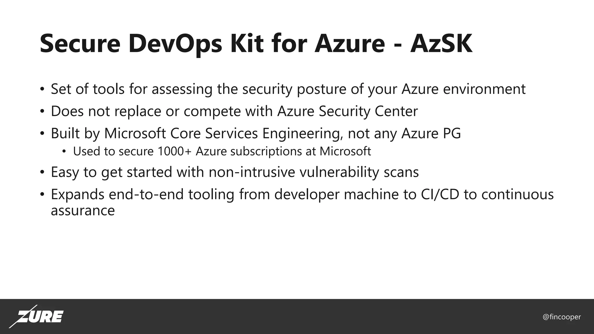 @fincooper
Secure DevOps Kit for Azure - AzSK
• Set of tools for assessing the security posture of your Azure environment
• Does not replace or compete with Azure Security Center
• Built by Microsoft Core Services Engineering, not any Azure PG
• Used to secure 1000+ Azure subscriptions at Microsoft
• Easy to get started with non-intrusive vulnerability scans
• Expands end-to-end tooling from developer machine to CI/CD to continuous
assurance
 