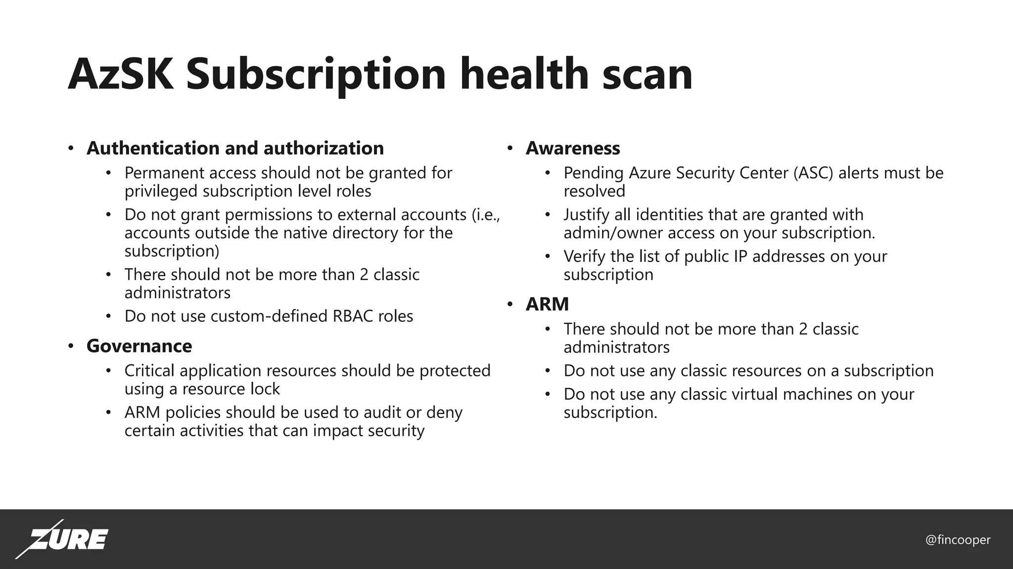 @fincooper
AzSK Subscription health scan
• Authentication and authorization
• Permanent access should not be granted for
privileged subscription level roles
• Do not grant permissions to external accounts (i.e.,
accounts outside the native directory for the
subscription)
• There should not be more than 2 classic
administrators
• Do not use custom-defined RBAC roles
• Governance
• Critical application resources should be protected
using a resource lock
• ARM policies should be used to audit or deny
certain activities that can impact security
• Awareness
• Pending Azure Security Center (ASC) alerts must be
resolved
• Justify all identities that are granted with
admin/owner access on your subscription.
• Verify the list of public IP addresses on your
subscription
• ARM
• There should not be more than 2 classic
administrators
• Do not use any classic resources on a subscription
• Do not use any classic virtual machines on your
subscription.
 