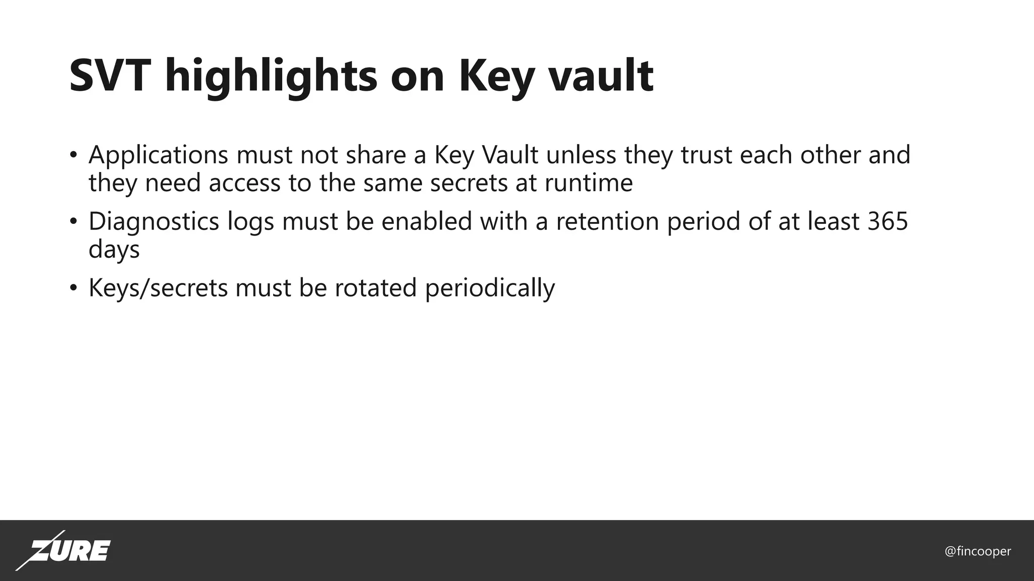 @fincooper
SVT highlights on Key vault
• Applications must not share a Key Vault unless they trust each other and
they need access to the same secrets at runtime
• Diagnostics logs must be enabled with a retention period of at least 365
days
• Keys/secrets must be rotated periodically
 