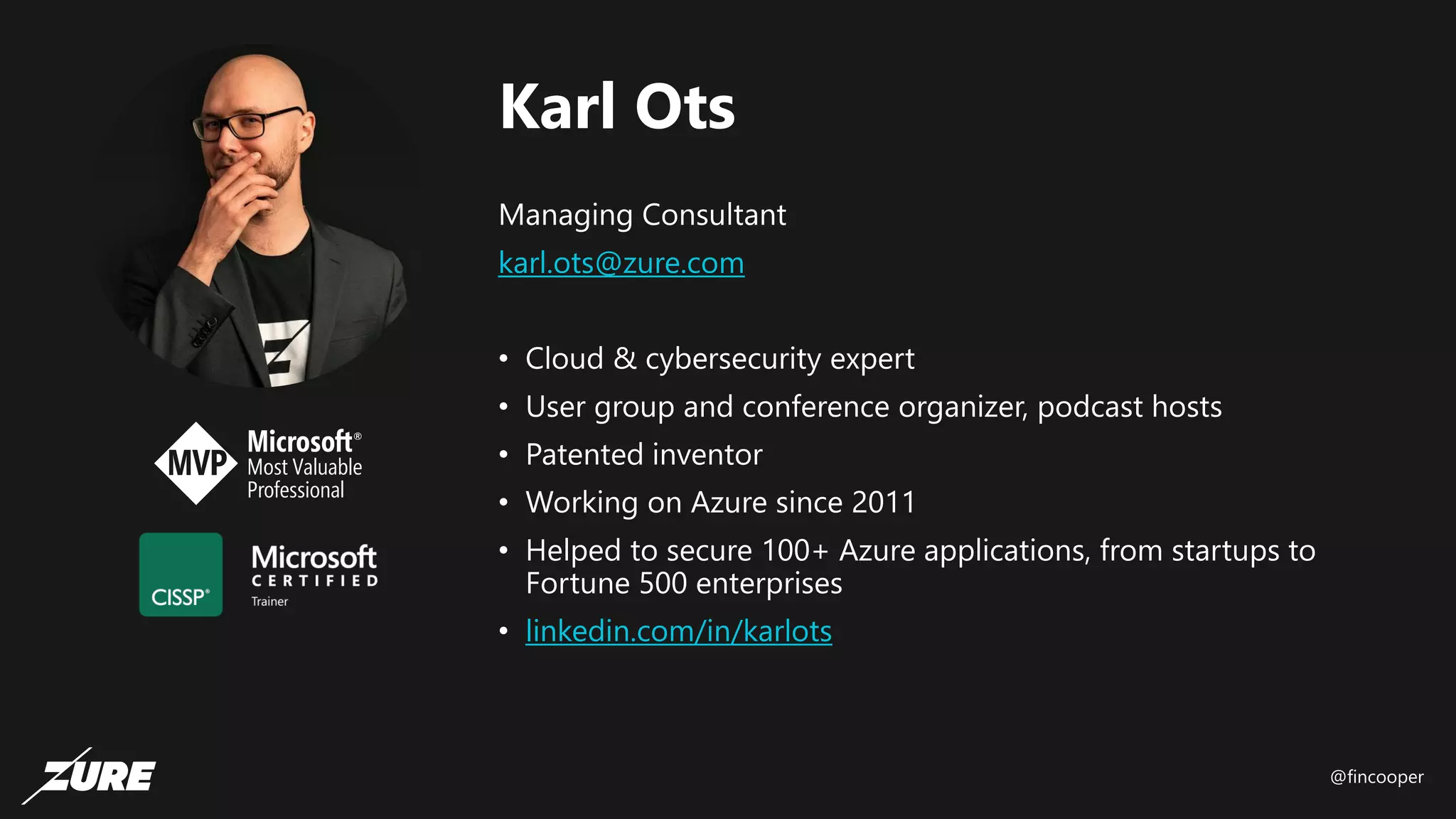 @fincooper
Karl Ots
Managing Consultant
karl.ots@zure.com
• Cloud & cybersecurity expert
• User group and conference organizer, podcast hosts
• Patented inventor
• Working on Azure since 2011
• Helped to secure 100+ Azure applications, from startups to
Fortune 500 enterprises
• linkedin.com/in/karlots
 