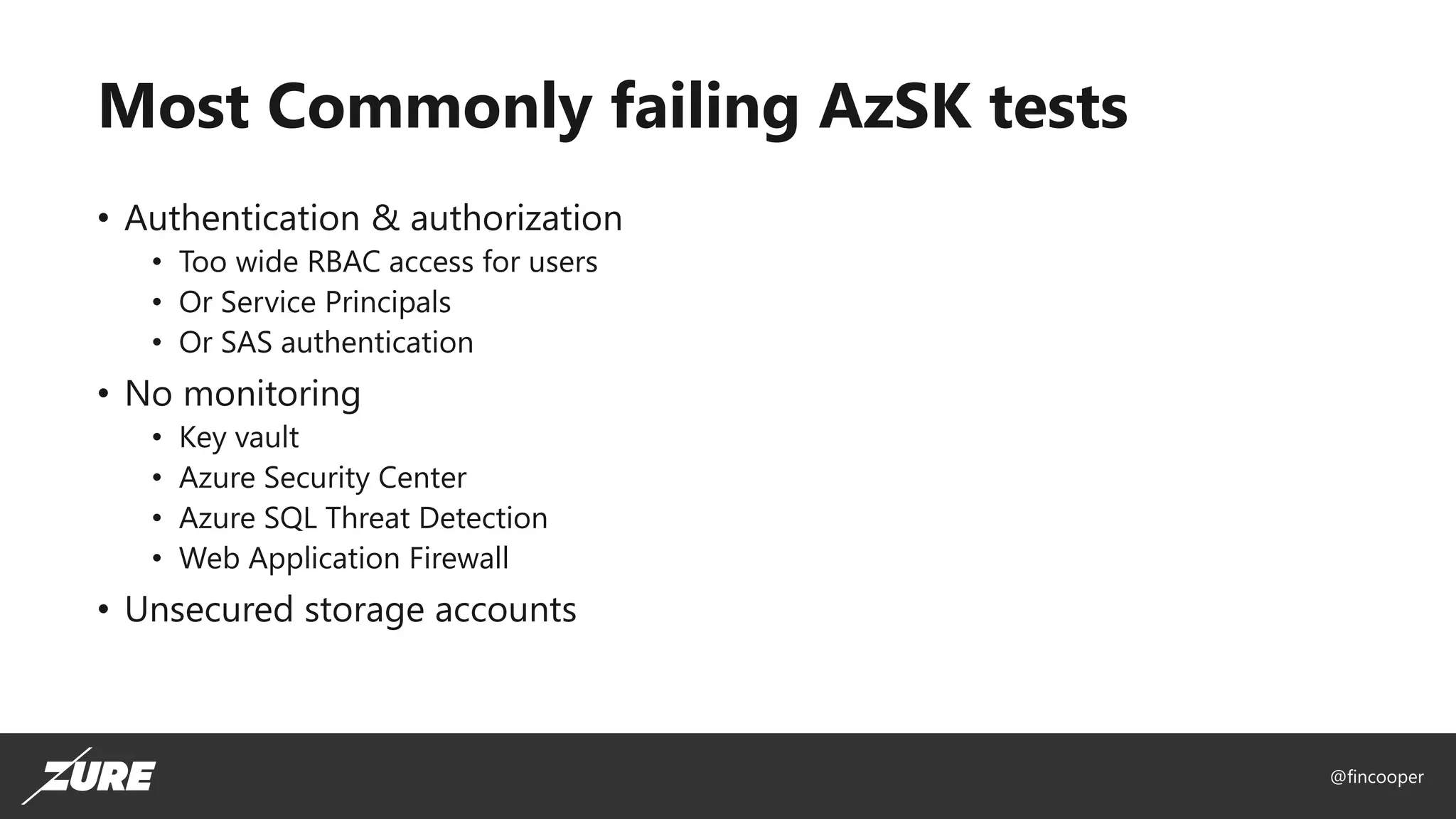 @fincooper
Most Commonly failing AzSK tests
• Authentication & authorization
• Too wide RBAC access for users
• Or Service Principals
• Or SAS authentication
• No monitoring
• Key vault
• Azure Security Center
• Azure SQL Threat Detection
• Web Application Firewall
• Unsecured storage accounts
 