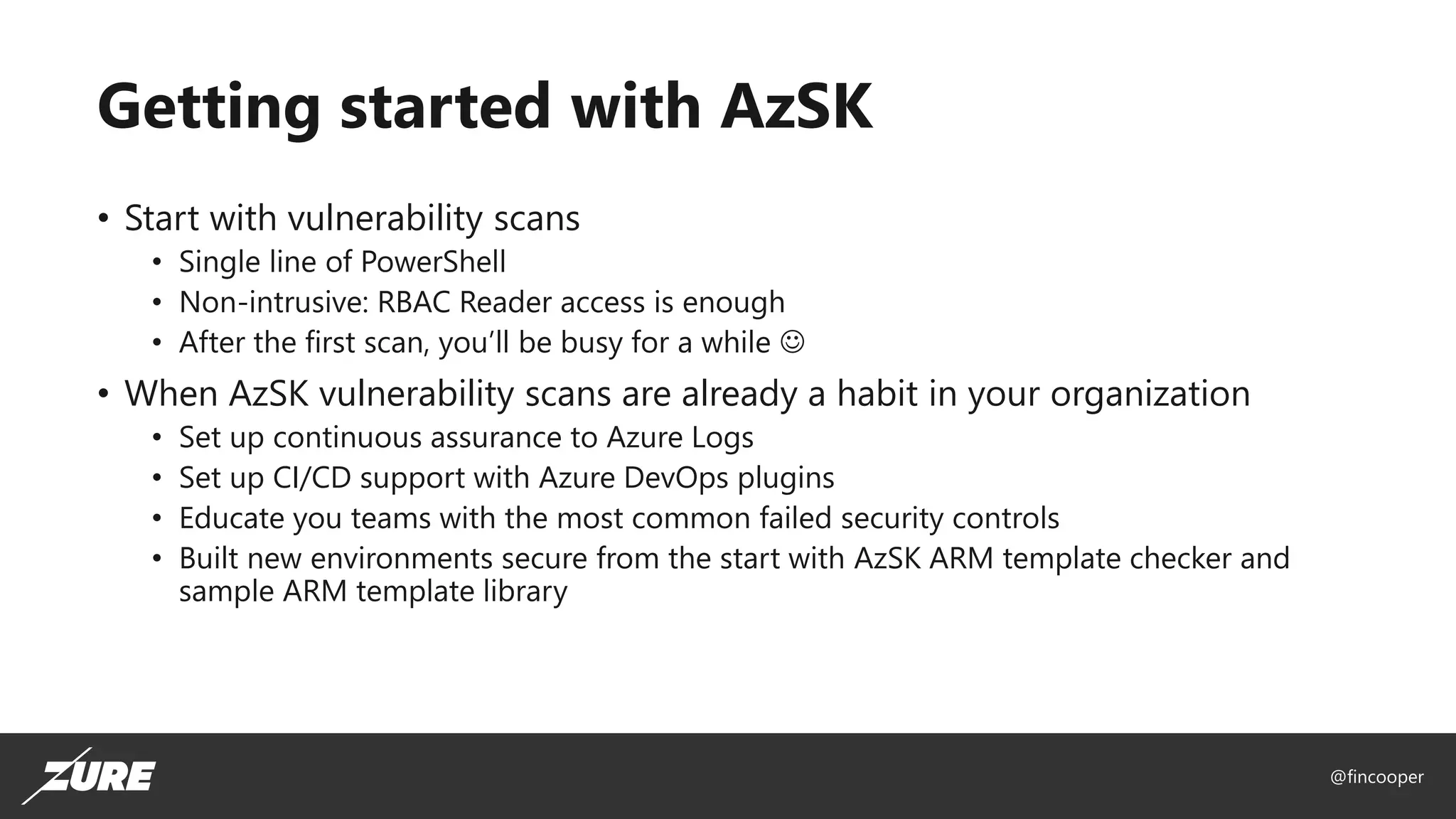 @fincooper
Getting started with AzSK
• Start with vulnerability scans
• Single line of PowerShell
• Non-intrusive: RBAC Reader access is enough
• After the first scan, you’ll be busy for a while ☺
• When AzSK vulnerability scans are already a habit in your organization
• Set up continuous assurance to Azure Logs
• Set up CI/CD support with Azure DevOps plugins
• Educate you teams with the most common failed security controls
• Built new environments secure from the start with AzSK ARM template checker and
sample ARM template library
 