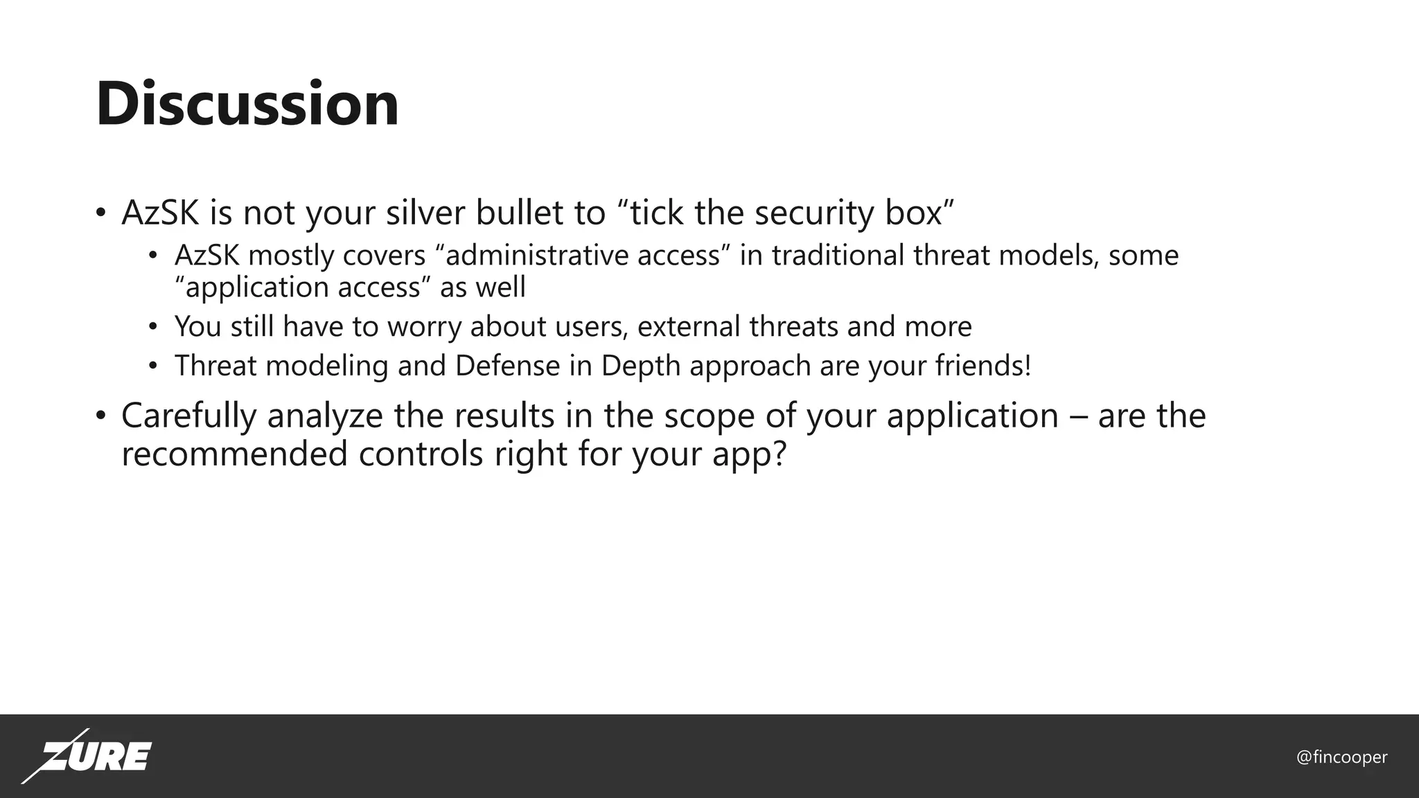 @fincooper
Discussion
• AzSK is not your silver bullet to “tick the security box”
• AzSK mostly covers “administrative access” in traditional threat models, some
“application access” as well
• You still have to worry about users, external threats and more
• Threat modeling and Defense in Depth approach are your friends!
• Carefully analyze the results in the scope of your application – are the
recommended controls right for your app?
 