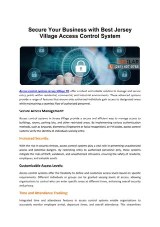 Secure Your Business with Best Jersey
Village Access Control System
Access control systems Jersey Village TX, offer a robust and reliable solution to manage and secure
entry points within residential, commercial, and industrial environments. These advanced systems
provide a range of features that ensure only authorized individuals gain access to designated areas
while maintaining a seamless flow of authorized personnel.
Secure Access Management:
Access control systems in Jersey Village provide a secure and efficient way to manage access to
buildings, rooms, parking lots, and other restricted areas. By implementing various authentication
methods, such as keycards, biometrics (fingerprint or facial recognition), or PIN codes, access control
systems verify the identity of individuals seeking entry.
Increased Security:
With the rise in security threats, access control systems play a vital role in preventing unauthorized
access and potential dangers. By restricting entry to authorized personnel only, these systems
mitigate the risks of theft, vandalism, and unauthorized intrusions, ensuring the safety of residents,
employees, and valuable assets.
Customizable Access Levels:
Access control systems offer the flexibility to define and customize access levels based on specific
requirements. Different individuals or groups can be granted varying levels of access, allowing
organizations to control who can enter specific areas at different times, enhancing overall security
and privacy.
Time and Attendance Tracking:
Integrated time and attendance features in access control systems enable organizations to
accurately monitor employee arrival, departure times, and overall attendance. This streamlines
 