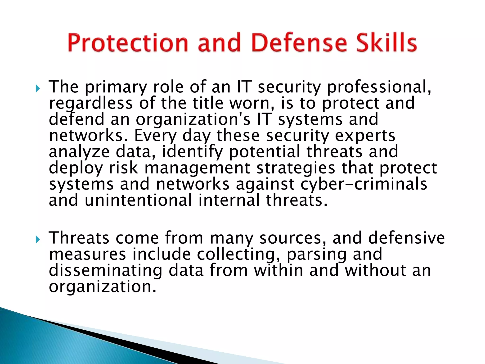  The primary role of an IT security professional,
regardless of the title worn, is to protect and
defend an organization's IT systems and
networks. Every day these security experts
analyze data, identify potential threats and
deploy risk management strategies that protect
systems and networks against cyber-criminals
and unintentional internal threats.
 Threats come from many sources, and defensive
measures include collecting, parsing and
disseminating data from within and without an
organization.
 