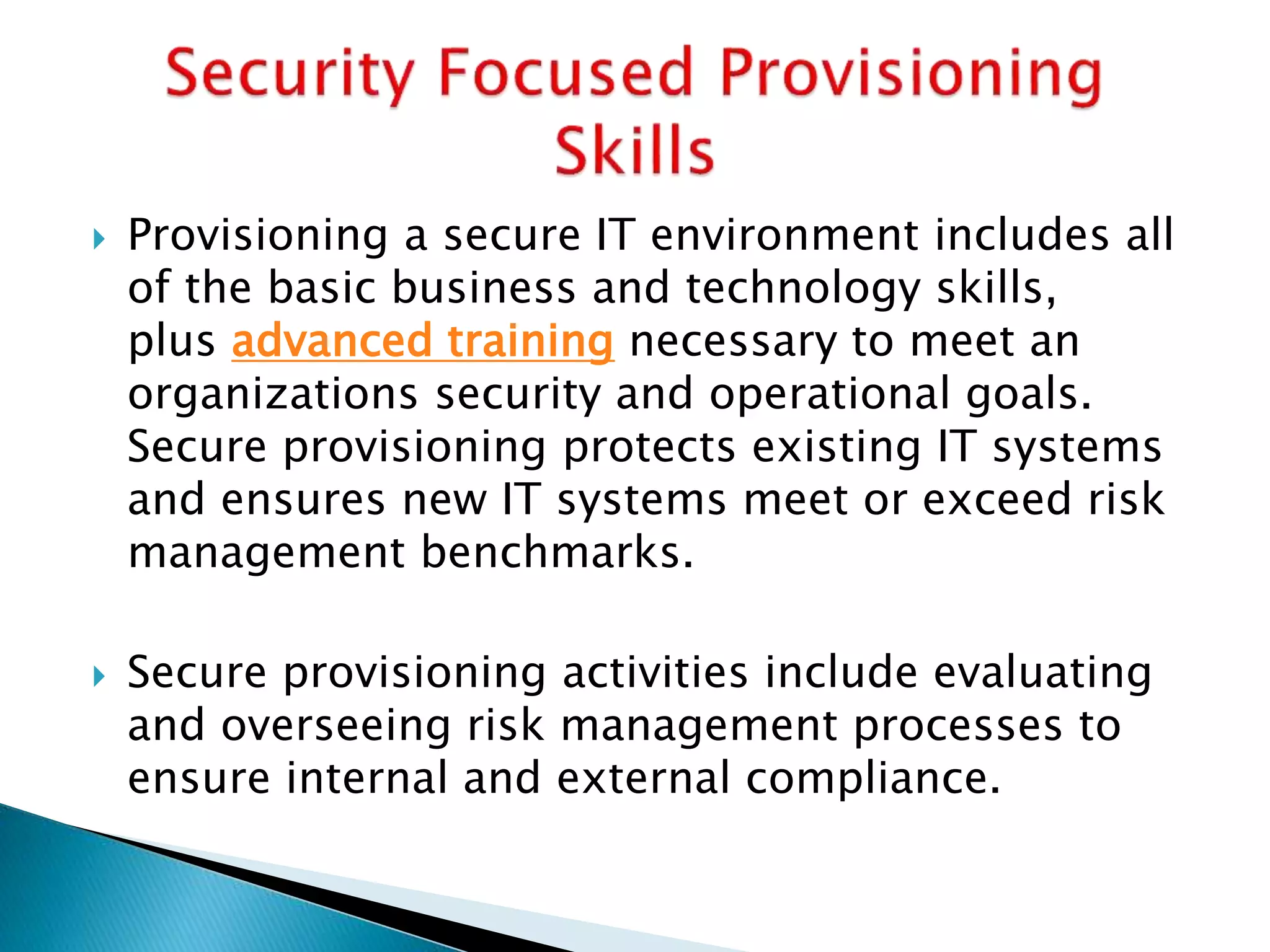  Provisioning a secure IT environment includes all
of the basic business and technology skills,
plus advanced training necessary to meet an
organizations security and operational goals.
Secure provisioning protects existing IT systems
and ensures new IT systems meet or exceed risk
management benchmarks.
 Secure provisioning activities include evaluating
and overseeing risk management processes to
ensure internal and external compliance.
 