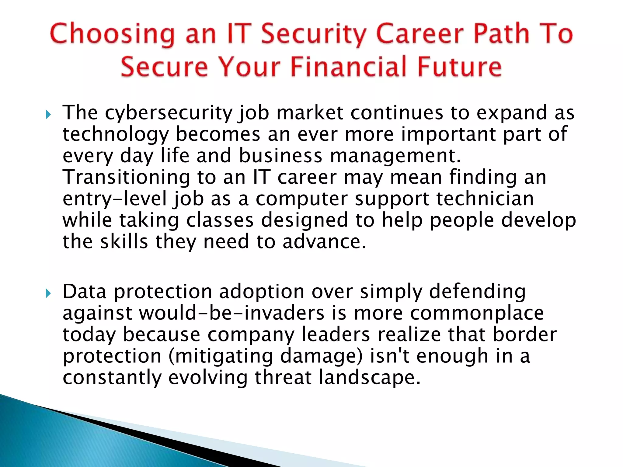  The cybersecurity job market continues to expand as
technology becomes an ever more important part of
every day life and business management.
Transitioning to an IT career may mean finding an
entry-level job as a computer support technician
while taking classes designed to help people develop
the skills they need to advance.
 Data protection adoption over simply defending
against would-be-invaders is more commonplace
today because company leaders realize that border
protection (mitigating damage) isn't enough in a
constantly evolving threat landscape.
 