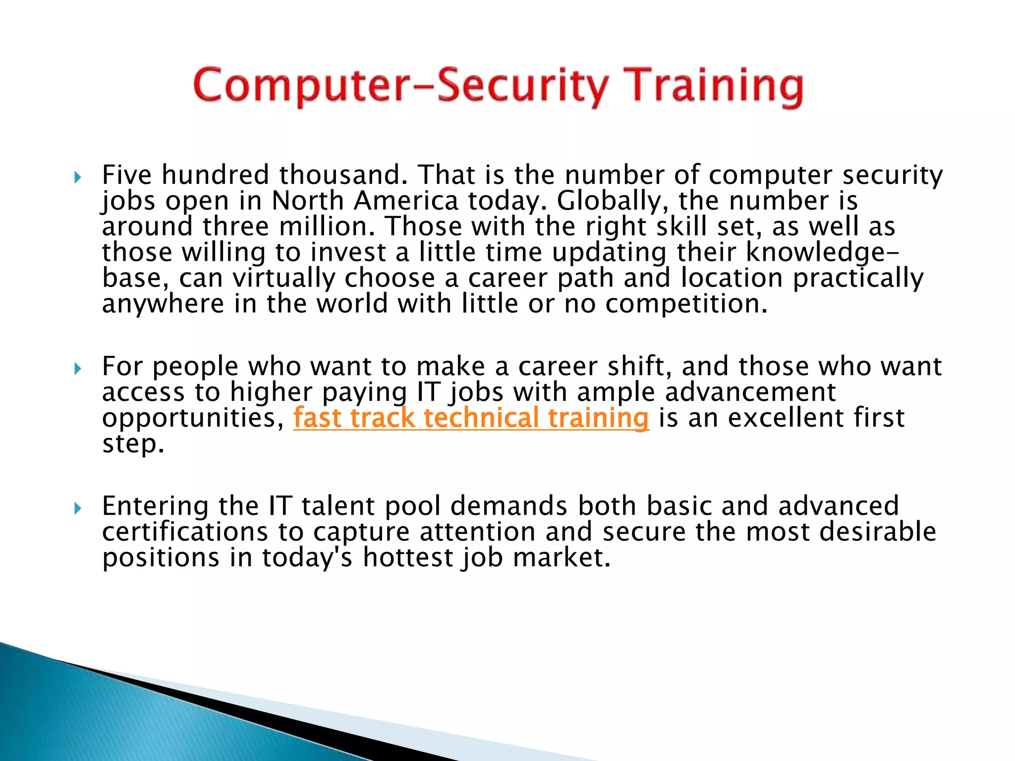  Five hundred thousand. That is the number of computer security
jobs open in North America today. Globally, the number is
around three million. Those with the right skill set, as well as
those willing to invest a little time updating their knowledge-
base, can virtually choose a career path and location practically
anywhere in the world with little or no competition.
 For people who want to make a career shift, and those who want
access to higher paying IT jobs with ample advancement
opportunities, fast track technical training is an excellent first
step.
 Entering the IT talent pool demands both basic and advanced
certifications to capture attention and secure the most desirable
positions in today's hottest job market.
 
