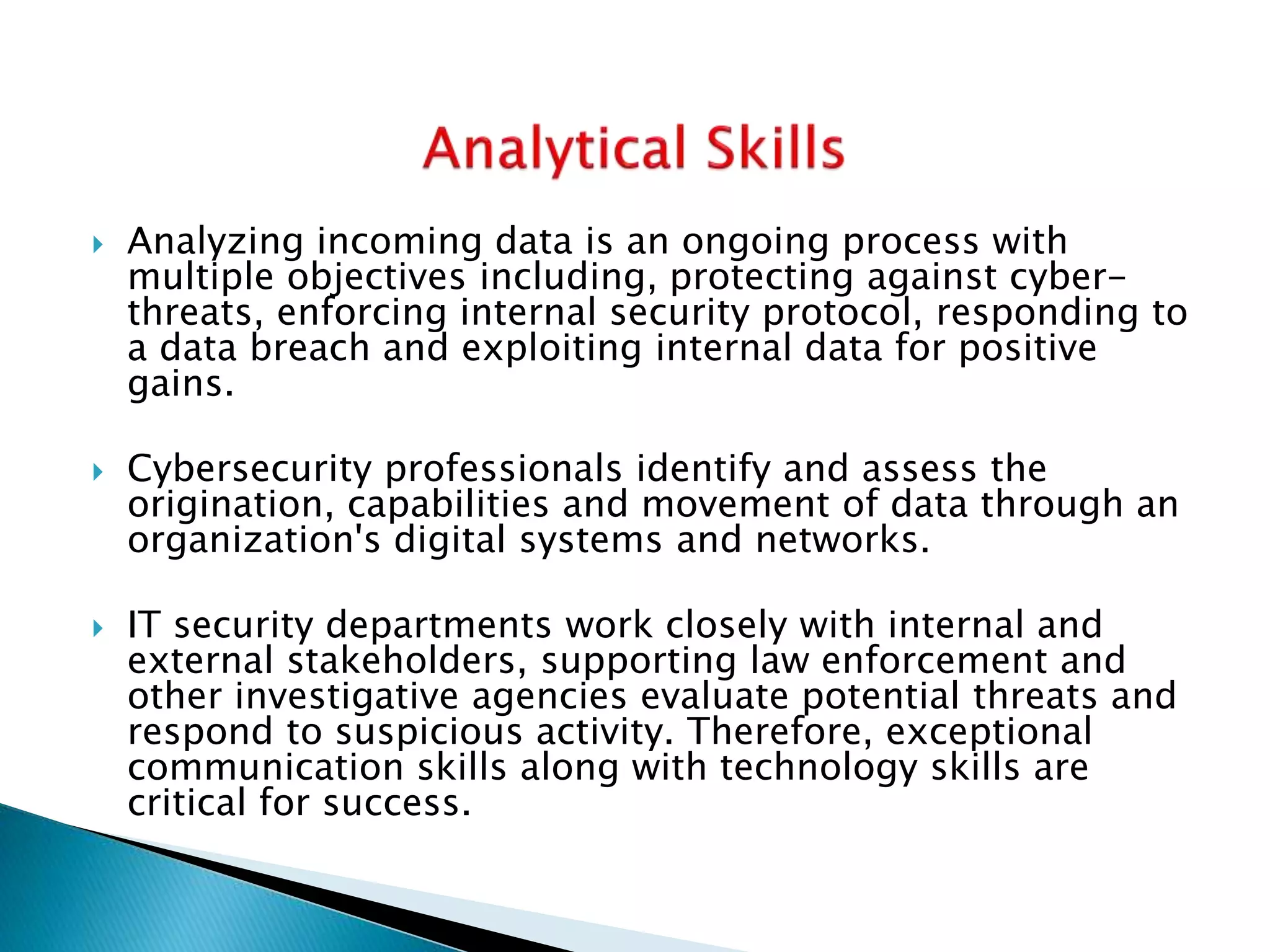  Analyzing incoming data is an ongoing process with
multiple objectives including, protecting against cyber-
threats, enforcing internal security protocol, responding to
a data breach and exploiting internal data for positive
gains.
 Cybersecurity professionals identify and assess the
origination, capabilities and movement of data through an
organization's digital systems and networks.
 IT security departments work closely with internal and
external stakeholders, supporting law enforcement and
other investigative agencies evaluate potential threats and
respond to suspicious activity. Therefore, exceptional
communication skills along with technology skills are
critical for success.
 