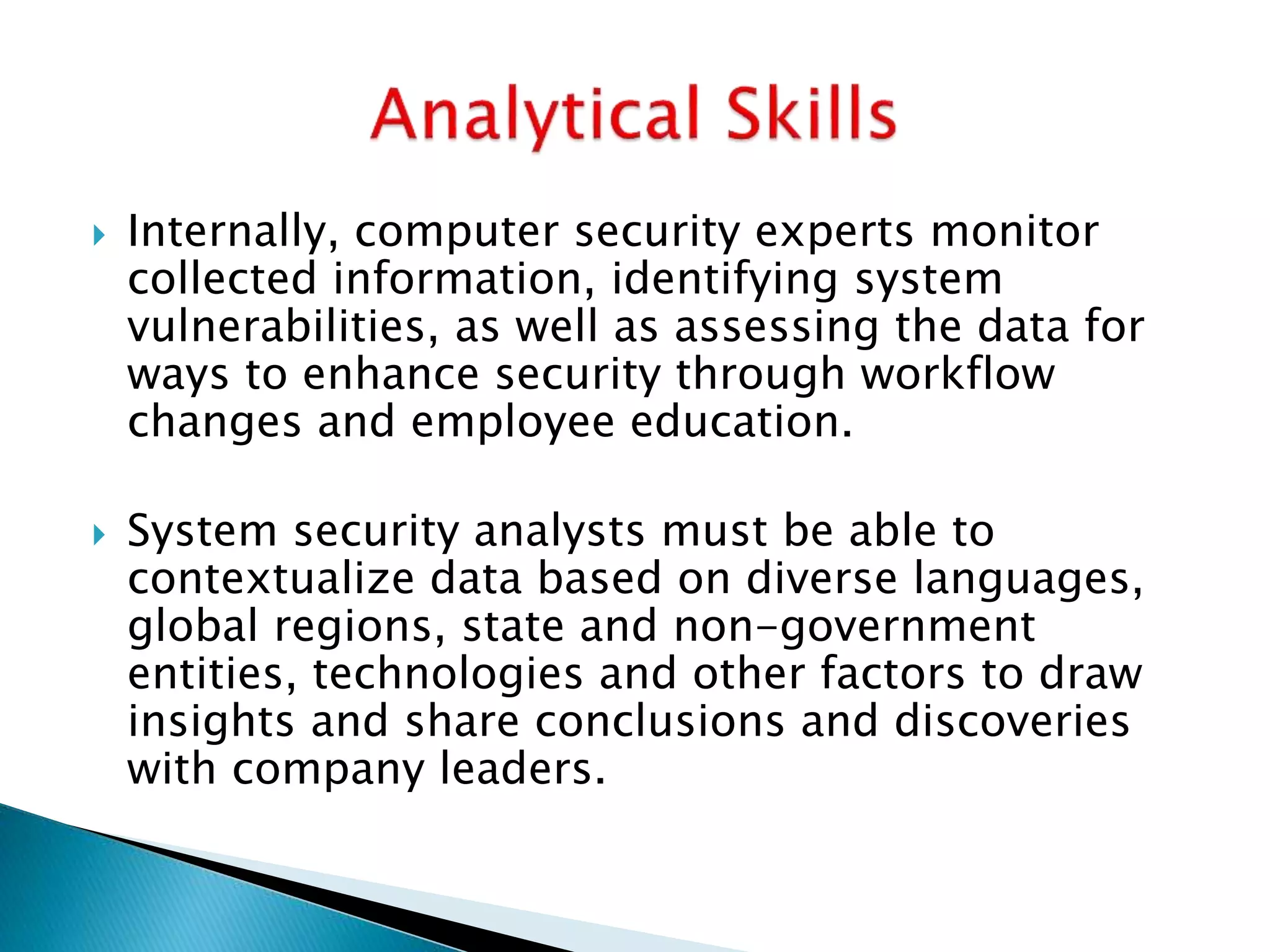  Internally, computer security experts monitor
collected information, identifying system
vulnerabilities, as well as assessing the data for
ways to enhance security through workflow
changes and employee education.
 System security analysts must be able to
contextualize data based on diverse languages,
global regions, state and non-government
entities, technologies and other factors to draw
insights and share conclusions and discoveries
with company leaders.
 