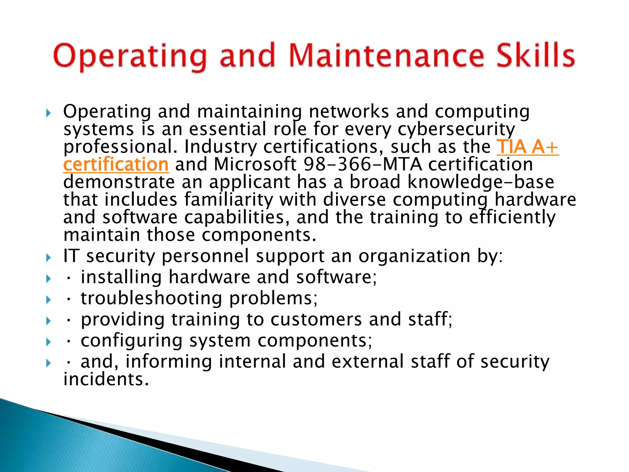  Operating and maintaining networks and computing
systems is an essential role for every cybersecurity
professional. Industry certifications, such as the TIA A+
certification and Microsoft 98-366-MTA certification
demonstrate an applicant has a broad knowledge-base
that includes familiarity with diverse computing hardware
and software capabilities, and the training to efficiently
maintain those components.
 IT security personnel support an organization by:
 · installing hardware and software;
 · troubleshooting problems;
 · providing training to customers and staff;
 · configuring system components;
 · and, informing internal and external staff of security
incidents.
 
