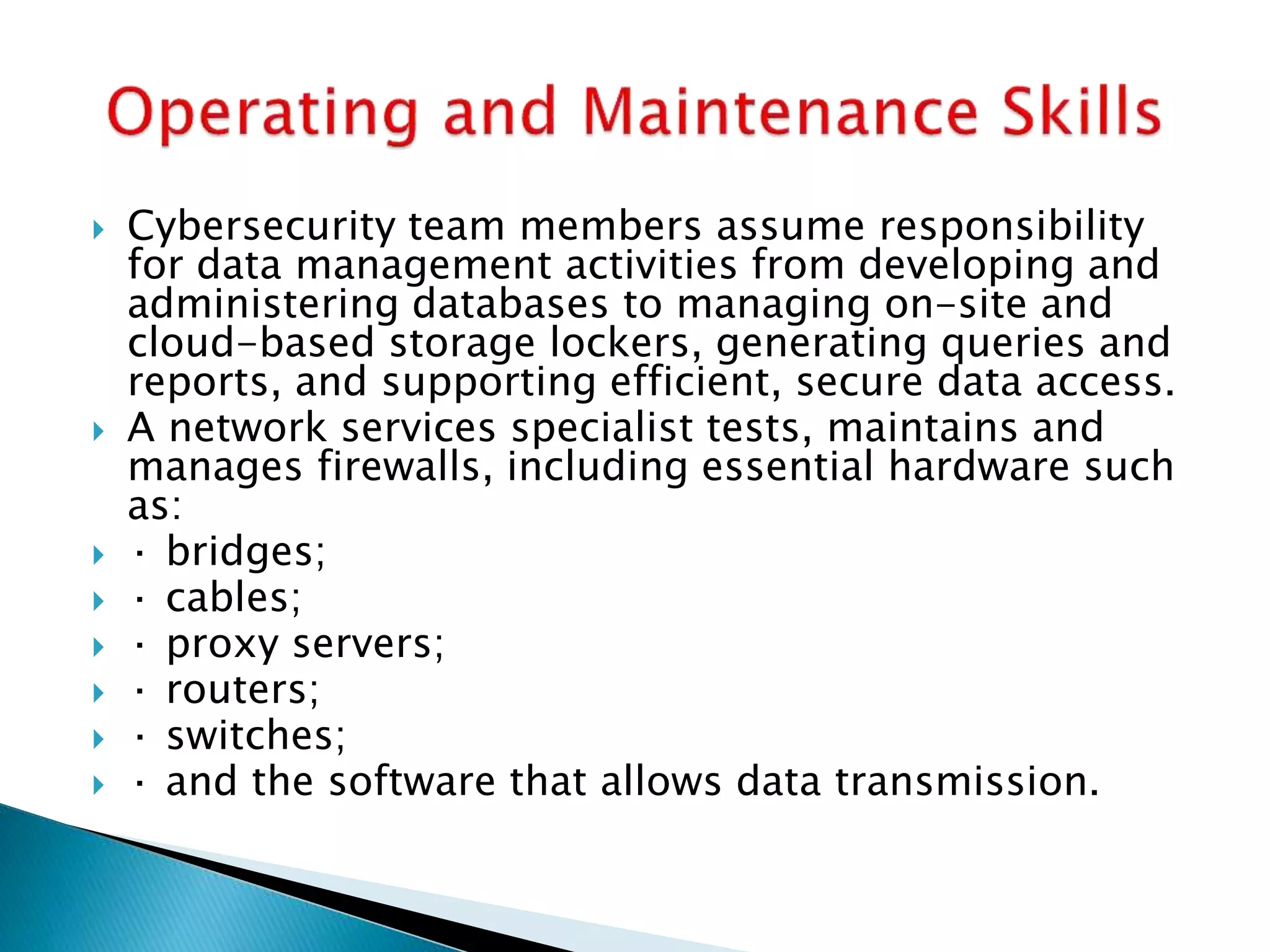  Cybersecurity team members assume responsibility
for data management activities from developing and
administering databases to managing on-site and
cloud-based storage lockers, generating queries and
reports, and supporting efficient, secure data access.
 A network services specialist tests, maintains and
manages firewalls, including essential hardware such
as:
 · bridges;
 · cables;
 · proxy servers;
 · routers;
 · switches;
 · and the software that allows data transmission.
 