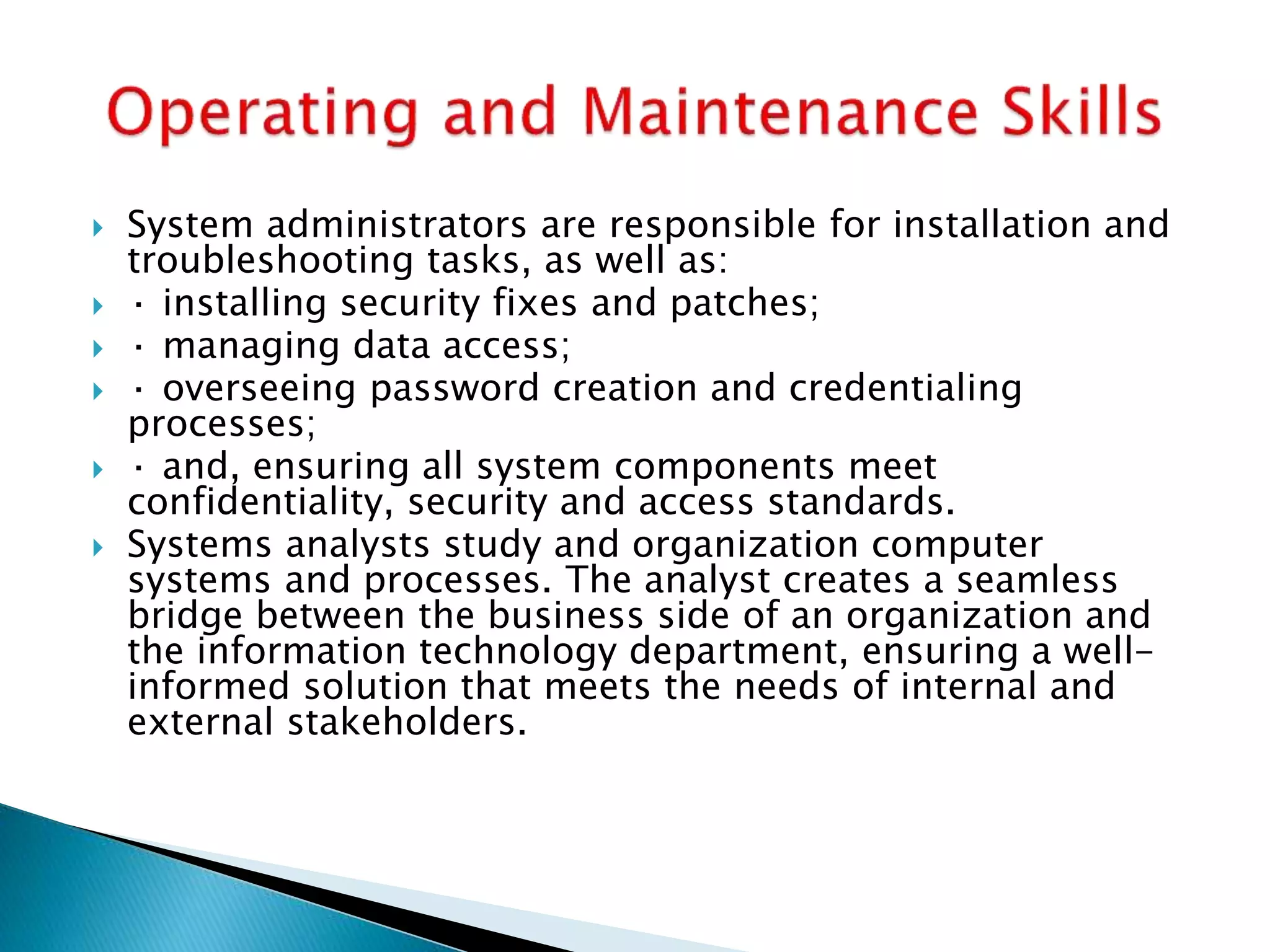  System administrators are responsible for installation and
troubleshooting tasks, as well as:
 · installing security fixes and patches;
 · managing data access;
 · overseeing password creation and credentialing
processes;
 · and, ensuring all system components meet
confidentiality, security and access standards.
 Systems analysts study and organization computer
systems and processes. The analyst creates a seamless
bridge between the business side of an organization and
the information technology department, ensuring a well-
informed solution that meets the needs of internal and
external stakeholders.
 