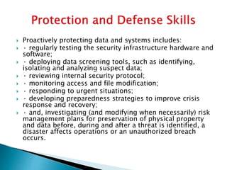  Proactively protecting data and systems includes:
 · regularly testing the security infrastructure hardware and
software;
 · deploying data screening tools, such as identifying,
isolating and analyzing suspect data;
 · reviewing internal security protocol;
 · monitoring access and file modification;
 · responding to urgent situations;
 · developing preparedness strategies to improve crisis
response and recovery;
 · and, investigating (and modifying when necessarily) risk
management plans for preservation of physical property
and data before, during and after a threat is identified, a
disaster affects operations or an unauthorized breach
occurs.
 