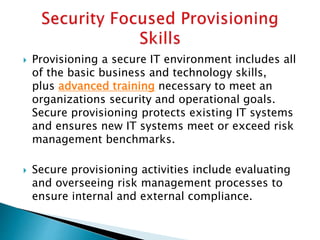  Provisioning a secure IT environment includes all
of the basic business and technology skills,
plus advanced training necessary to meet an
organizations security and operational goals.
Secure provisioning protects existing IT systems
and ensures new IT systems meet or exceed risk
management benchmarks.
 Secure provisioning activities include evaluating
and overseeing risk management processes to
ensure internal and external compliance.
 