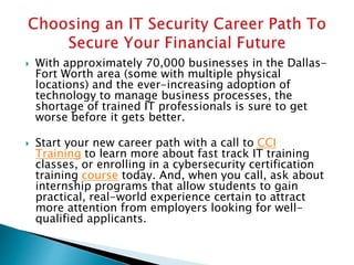  With approximately 70,000 businesses in the Dallas-
Fort Worth area (some with multiple physical
locations) and the ever-increasing adoption of
technology to manage business processes, the
shortage of trained IT professionals is sure to get
worse before it gets better.
 Start your new career path with a call to CCI
Training to learn more about fast track IT training
classes, or enrolling in a cybersecurity certification
training course today. And, when you call, ask about
internship programs that allow students to gain
practical, real-world experience certain to attract
more attention from employers looking for well-
qualified applicants.
 
