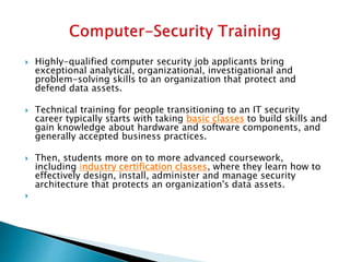  Highly-qualified computer security job applicants bring
exceptional analytical, organizational, investigational and
problem-solving skills to an organization that protect and
defend data assets.
 Technical training for people transitioning to an IT security
career typically starts with taking basic classes to build skills and
gain knowledge about hardware and software components, and
generally accepted business practices.
 Then, students more on to more advanced coursework,
including industry certification classes, where they learn how to
effectively design, install, administer and manage security
architecture that protects an organization's data assets.

 