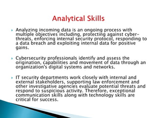  Analyzing incoming data is an ongoing process with
multiple objectives including, protecting against cyber-
threats, enforcing internal security protocol, responding to
a data breach and exploiting internal data for positive
gains.
 Cybersecurity professionals identify and assess the
origination, capabilities and movement of data through an
organization's digital systems and networks.
 IT security departments work closely with internal and
external stakeholders, supporting law enforcement and
other investigative agencies evaluate potential threats and
respond to suspicious activity. Therefore, exceptional
communication skills along with technology skills are
critical for success.
 
