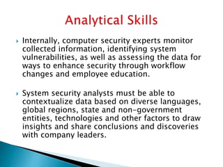  Internally, computer security experts monitor
collected information, identifying system
vulnerabilities, as well as assessing the data for
ways to enhance security through workflow
changes and employee education.
 System security analysts must be able to
contextualize data based on diverse languages,
global regions, state and non-government
entities, technologies and other factors to draw
insights and share conclusions and discoveries
with company leaders.
 