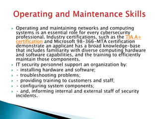  Operating and maintaining networks and computing
systems is an essential role for every cybersecurity
professional. Industry certifications, such as the TIA A+
certification and Microsoft 98-366-MTA certification
demonstrate an applicant has a broad knowledge-base
that includes familiarity with diverse computing hardware
and software capabilities, and the training to efficiently
maintain those components.
 IT security personnel support an organization by:
 · installing hardware and software;
 · troubleshooting problems;
 · providing training to customers and staff;
 · configuring system components;
 · and, informing internal and external staff of security
incidents.
 
