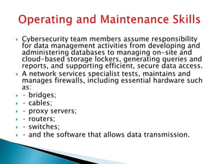  Cybersecurity team members assume responsibility
for data management activities from developing and
administering databases to managing on-site and
cloud-based storage lockers, generating queries and
reports, and supporting efficient, secure data access.
 A network services specialist tests, maintains and
manages firewalls, including essential hardware such
as:
 · bridges;
 · cables;
 · proxy servers;
 · routers;
 · switches;
 · and the software that allows data transmission.
 