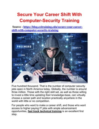 Secure Your Career Shift With
Computer-Security Training
Source - https://blog.ccitraining.edu/secure-your-career-
shift-with-computer-security-training
Five hundred thousand. That is the number of computer security
jobs open in North America today. Globally, the number is around
three million. Those with the right skill set, as well as those willing
to invest a little time updating their knowledge-base, can virtually
choose a career path and location practically anywhere in the
world with little or no competition.
For people who want to make a career shift, and those who want
access to higher paying IT jobs with ample advancement
opportunities, fast track technical training is an excellent first
step.
 