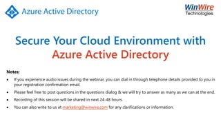 Secure Your Cloud Environment with
Azure Active Directory
Notes:
• If you experience audio issues during the webinar, you can dial in through telephone details provided to you in
your registration confirmation email.
• Please feel free to post questions in the questions dialog & we will try to answer as many as we can at the end.
• Recording of this session will be shared in next 24-48 hours.
• You can also write to us at marketing@winwire.com for any clarifications or information.
 