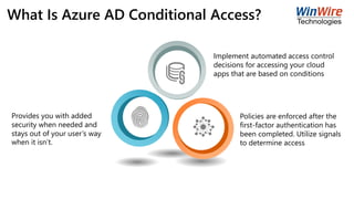 What Is Azure AD Conditional Access?
Implement automated access control
decisions for accessing your cloud
apps that are based on conditions
Policies are enforced after the
first-factor authentication has
been completed. Utilize signals
to determine access
Provides you with added
security when needed and
stays out of your user’s way
when it isn’t.
 