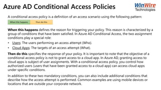 Azure AD Conditional Access Policies
A conditional access policy is a definition of an access scenario using the following pattern:
When this happens defines the reason for triggering your policy. This reason is characterized by a
group of conditions that have been satisfied. In Azure AD Conditional Access, the two assignment
conditions play a special role:
• Users: The users performing an access attempt (Who).
• Cloud Apps: The targets of an access attempt (What).
Then do this specifies the response of your policy. It is important to note that the objective of a
conditional access policy is not to grant access to a cloud app. In Azure AD, granting access to
cloud apps is subject of user assignments. With a conditional access policy, you control how
authorized users (users that have been granted access to a cloud app) can access cloud apps
under specific conditions.
In addition to these two mandatory conditions, you can also include additional conditions that
describe how the access attempt is performed. Common examples are using mobile devices or
locations that are outside your corporate network.
 