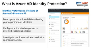 What is Azure AD Identity Protection?
Detect potential vulnerabilities affecting
your organization’s identities
Configure automated responses to
detected suspicious actions
Investigate suspicious incidents and take
appropriate action
Identity Protection is a feature of
Azure AD Premium P2
 