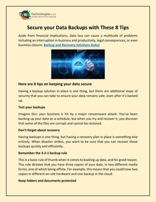 Secure your Data Backups with These 8 Tips
Aside from financial implications, data loss can cause a multitude of problems
including an interruption in business and productivity, legal consequences, or even
business closure. Backup and Recovery Solutions Dubai
Here are 8 tips on keeping your data secure
Having a backup solution in place is one thing, but there are additional steps of
security that you can take to ensure your data remains safe, even after it’s backed
up.
Test your backups
Imagine this: your business is hit by a major ransomware attack. You’ve been
backing up your data on a schedule, but when you try and recover it, you discover
that some of the files are corrupt and cannot be restored.
Don’t forget about recovery
Having backups is one thing, but having a recovery plan in place is something else
entirely. When disaster strikes, you want to be sure that you can recover those
backups quickly and efficiently.
Remember the 3-2-1 backup rule
This is a basic rule of thumb when it comes to backing up data, and for good reason.
This rule dictates that you have three copies of your data, in two different media
forms, one of which being offsite. For example, this means that you could have two
copies in different on-site hardware and one backup in the cloud.
Keep folders and documents protected
 