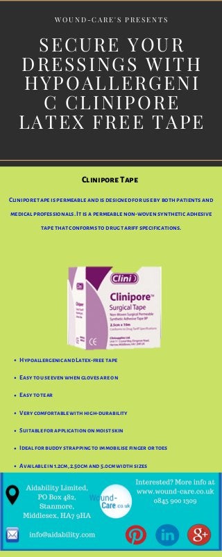 SECURE YOUR
DRESSINGS WITH
HYPOALLERGENI
C CLINIPORE
LATEX FREE TAPE
W O U N D - C A R E ' S P R E S E N T S
Hypoallergenic and Latex-free tape
Easy to use even when gloves are on
Easy to tear
Very comfortable with high-durability
Suitable for application on moist skin
Ideal for buddy strapping to immobilise finger or toes
Available in 1.2cm, 2.50cm and 5.0cm width sizes
CliniporeTape
Clinipore tape is permeable and is designed for use by both patients and
medical professionals. It is a permeable non-woven synthetic adhesive
tape that conforms to drug tariff specifications.
 