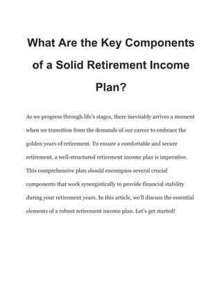 What Are the Key Components
of a Solid Retirement Income
Plan?
As we progress through life’s stages, there inevitably arrives a moment
when we transition from the demands of our career to embrace the
golden years of retirement. To ensure a comfortable and secure
retirement, a well-structured retirement income plan is imperative.
This comprehensive plan should encompass several crucial
components that work synergistically to provide financial stability
during your retirement years. In this article, we’ll discuss the essential
elements of a robust retirement income plan. Let’s get started!
 