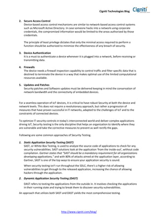 Cigniti Technologies Blog
http://www.cigniti.com/blog/
2. Secure Access Control
Device-based access control mechanisms are similar to network-based access control systems
such as Microsoft Active Directory. In case someone hacks into a network using corporate
credentials, the compromised information would be limited to the areas authorized by those
credentials.
The principle of least privilege dictates that only the minimal access required to perform a
function should be authorized to minimize the effectiveness of any breach of security.
3. Device Authentication
It is a must to authenticate a device whenever it is plugged into a network, before receiving or
transmitting data.
4. Firewalls
The device needs a firewall inspection capability to control traffic and filter specific data that is
destined to terminate the device in a way that makes optimal use of the limited computational
resources available.
5. Updates and Patches
Security patches and Software updates must be delivered keeping in mind the conservation of
network bandwidth and the connectivity of embedded devices.
For a seamless operation of IoT devices, it is critical to have robust Security at both the device and
network levels. This does not require a revolutionary approach, but rather a progression of
measures that have proven successful in IT networks, adapted to the challenges of IoT and to the
constraints of connected devices.
To optimize IT security controls in today’s interconnected world and deliver complex applications
driving IoT, Security testing is the only discipline that helps an organization to identify where they
are vulnerable and take the corrective measures to prevent as well rectify the gaps.
Following are some common approaches of Security Testing.
1. Static Application Security Testing (SAST)
SAST, or White-Box Testing, is used to analyze the source code of applications to check for any
security vulnerabilities. SAST solutions look at the application ‘from the inside-out’, without code
compilation. Gartner states that “SAST should be a mandatory requirement for all organizations
developing applications,” and with 80% of attacks aimed at the application layer, according to
Gartner, SAST is one of the top ways to ensure your application security is sound.
When security testing isn’t run throughout the SDLC, there’s a higher risk of allowing
vulnerabilities to get through to the released application, increasing the chance of allowing
hackers through the application.
2. Dynamic Application Security Testing (DAST)
DAST refers to testing the applications from the outside in. It involves checking the applications
in their running state and trying to break them to discover security vulnerabilities.
An approach that utilizes both SAST and DAST yields the most comprehensive testing.
 