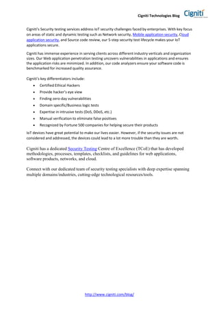Cigniti Technologies Blog
http://www.cigniti.com/blog/
Cigniti’s Security testing services address IoT security challenges faced by enterprises. With key focus
on areas of static and dynamic testing such as Network security, Mobile application security, Cloud
application security, and Source code review, our 5-step security test lifecycle makes your IoT
applications secure.
Cigniti has immense experience in serving clients across different industry verticals and organization
sizes. Our Web application penetration testing uncovers vulnerabilities in applications and ensures
the application risks are minimized. In addition, our code analyzers ensure your software code is
benchmarked for increased quality assurance.
Cigniti’s key differentiators include:
 Certified Ethical Hackers
 Provide hacker’s eye view
 Finding zero-day vulnerabilities
 Domain specific/Business logic tests
 Expertise in intrusive tests (DoS, DDoS, etc.)
 Manual verification to eliminate false positives
 Recognized by Fortune 500 companies for helping secure their products
IoT devices have great potential to make our lives easier. However, if the security issues are not
considered and addressed, the devices could lead to a lot more trouble than they are worth.
Cigniti has a dedicated Security Testing Centre of Excellence (TCoE) that has developed
methodologies, processes, templates, checklists, and guidelines for web applications,
software products, networks, and cloud.
Connect with our dedicated team of security testing specialists with deep expertise spanning
multiple domains/industries, cutting-edge technological resources/tools.
 