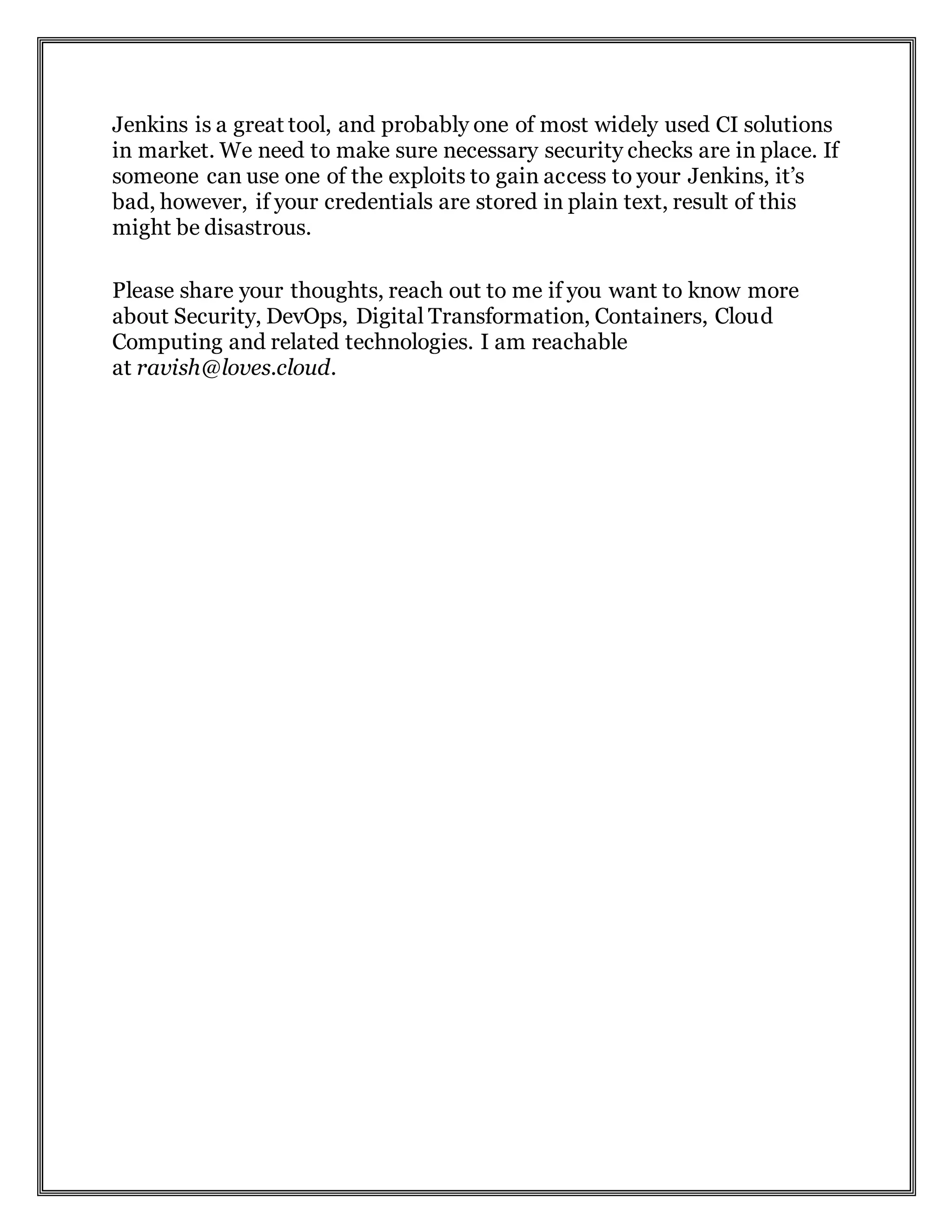 Jenkins is a great tool, and probably one of most widely used CI solutions
in market. We need to make sure necessary security checks are in place. If
someone can use one of the exploits to gain access to your Jenkins, it’s
bad, however, if your credentials are stored in plain text, result of this
might be disastrous.
Please share your thoughts, reach out to me if you want to know more
about Security, DevOps, Digital Transformation, Containers, Cloud
Computing and related technologies. I am reachable
at ravish@loves.cloud.
 