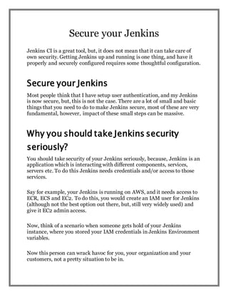 Secure your Jenkins
Jenkins CI is a great tool, but, it does not mean that it can take care of
own security. Getting Jenkins up and running is one thing, and have it
properly and securely configured requires some thoughtful configuration.
Secure your Jenkins
Most people think that I have setup user authentication, and my Jenkins
is now secure, but, this is not the case. There are a lot of small and basic
things that you need to do to make Jenkins secure, most of these are very
fundamental, however, impact of these small steps can be massive.
Why you should take Jenkins security
seriously?
You should take security of your Jenkins seriously, because, Jenkins is an
application which is interacting with different components, services,
servers etc. To do this Jenkins needs credentials and/or access to those
services.
Say for example, your Jenkins is running on AWS, and it needs access to
ECR, ECS and EC2. To do this, you would create an IAM user for Jenkins
(although not the best option out there, but, still very widely used) and
give it EC2 admin access.
Now, think of a scenario when someone gets hold of your Jenkins
instance, where you stored your IAM credentials in Jenkins Environment
variables.
Now this person can wrack havoc for you, your organization and your
customers, not a pretty situation to be in.
 