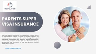 PARENTS SUPER
VISA INSURANCE
Super Visa Insurance provides you with the assurance that your parents
are protected during their stay in Canada, ensuring their well-being and
medical needs are taken care of. It offers coverage for medical
emergencies, hospitalization, and healthcare expenses, shielding your
parents from exorbitant medical bills and financial burdens. It
demonstrates your commitment to their well-being and financial
stability during their stay.
www.travelance.ca
 