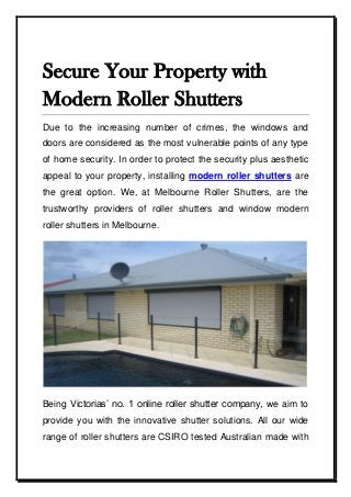 Secure Your Property with
Modern Roller Shutters
Due to the increasing number of crimes, the windows and
doors are considered as the most vulnerable points of any type
of home security. In order to protect the security plus aesthetic
appeal to your property, installing modern roller shutters are
the great option. We, at Melbourne Roller Shutters, are the
trustworthy providers of roller shutters and window modern
roller shutters in Melbourne.
Being Victorias’ no. 1 online roller shutter company, we aim to
provide you with the innovative shutter solutions. All our wide
range of roller shutters are CSIRO tested Australian made with
 
