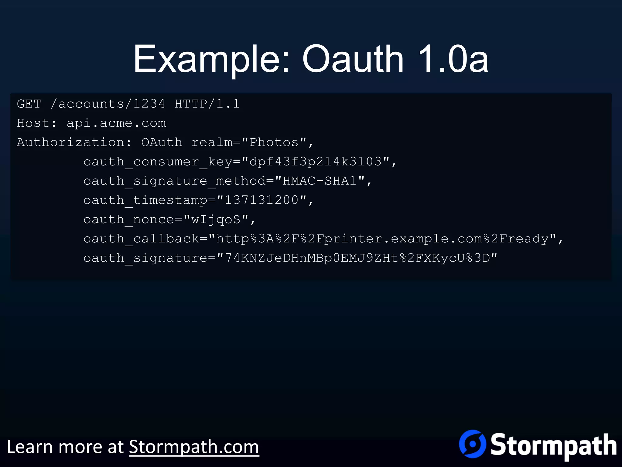 Example: Oauth 1.0a GET /accounts/1234 HTTP/1.1 Host: api.acme.com Authorization: OAuth realm="Photos", oauth_consumer_key="dpf43f3p2l4k3l03", oauth_signature_method="HMAC-SHA1", oauth_timestamp="137131200", oauth_nonce="wIjqoS", oauth_callback="http%3A%2F%2Fprinter.example.com%2Fready", oauth_signature="74KNZJeDHnMBp0EMJ9ZHt%2FXKycU%3D" Learn more at Stormpath.com 