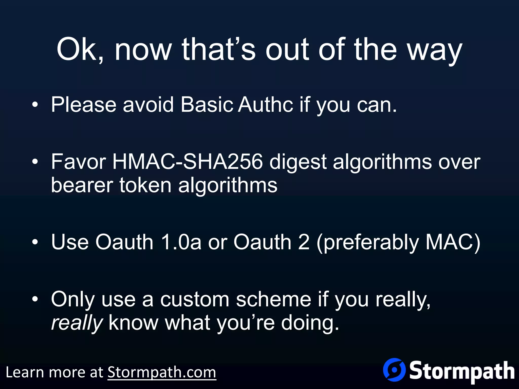Ok, now that’s out of the way • Please avoid Basic Authc if you can. • Favor HMAC-SHA256 digest algorithms over bearer token algorithms • Use Oauth 1.0a or Oauth 2 (preferably MAC) • Only use a custom scheme if you really, really know what you’re doing. Learn more at Stormpath.com 